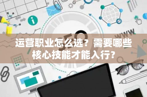 运营职业怎么选？需要哪些核心技能才能入行？