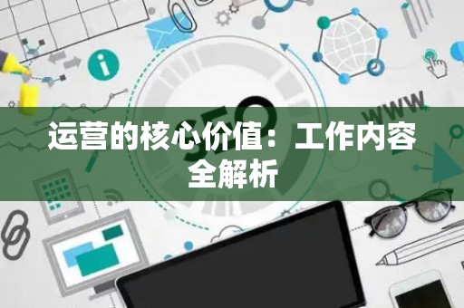 运营的核心价值：工作内容全解析